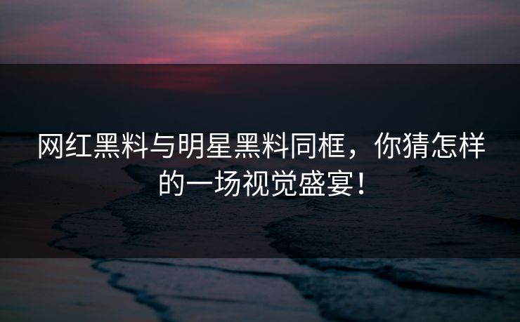 网红黑料与明星黑料同框，你猜怎样的一场视觉盛宴！