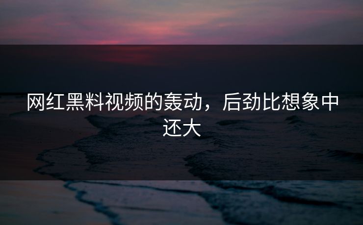 网红黑料视频的轰动，后劲比想象中还大