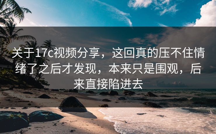 关于17c视频分享，这回真的压不住情绪了之后才发现，本来只是围观，后来直接陷进去