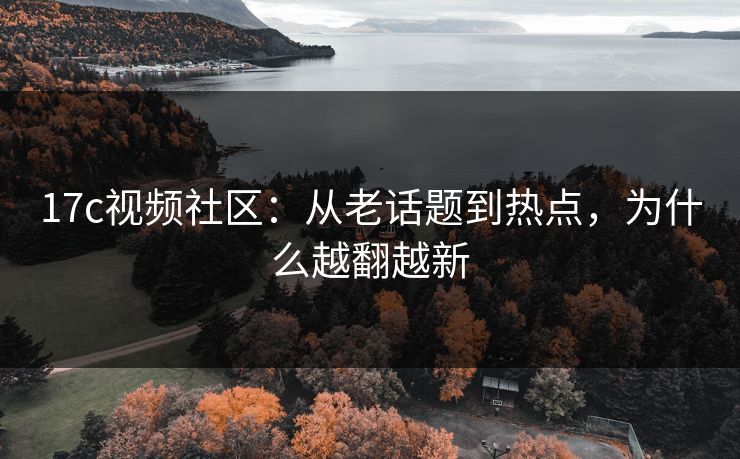 17c视频社区：从老话题到热点，为什么越翻越新