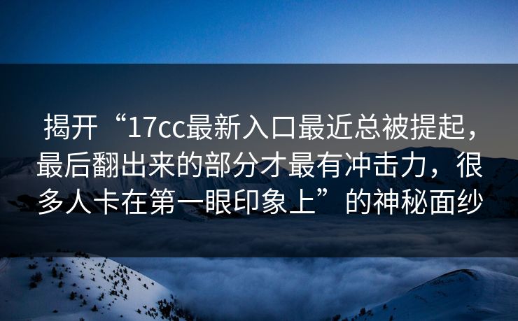 揭开“17cc最新入口最近总被提起，最后翻出来的部分才最有冲击力，很多人卡在第一眼印象上”的神秘面纱