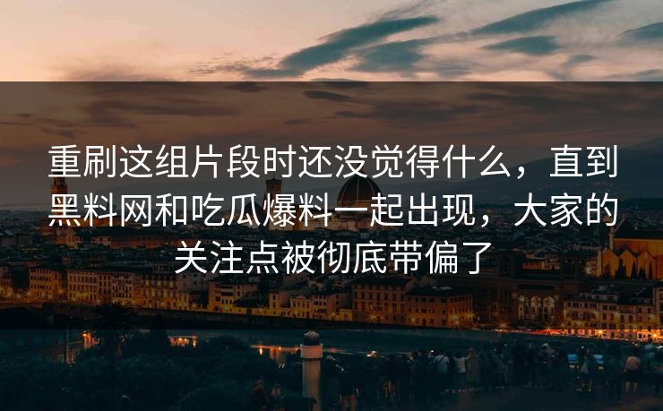 重刷这组片段时还没觉得什么，直到黑料网和吃瓜爆料一起出现，大家的关注点被彻底带偏了