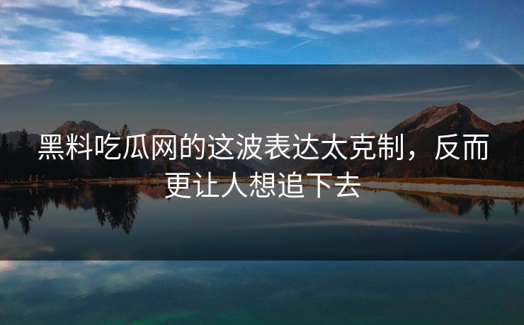 黑料吃瓜网的这波表达太克制，反而更让人想追下去