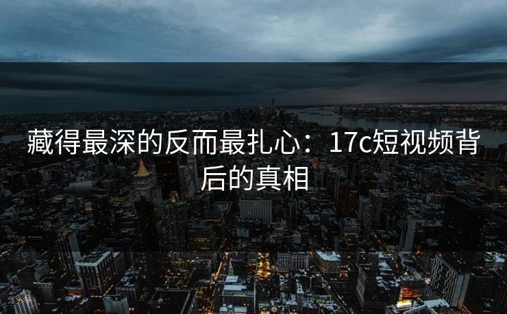 藏得最深的反而最扎心：17c短视频背后的真相