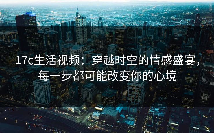 17c生活视频：穿越时空的情感盛宴，每一步都可能改变你的心境