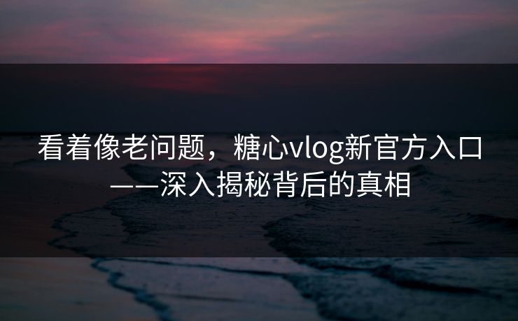 看着像老问题，糖心vlog新官方入口——深入揭秘背后的真相