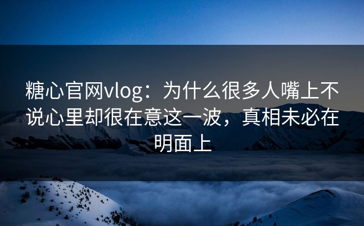 糖心官网vlog：为什么很多人嘴上不说心里却很在意这一波，真相未必在明面上