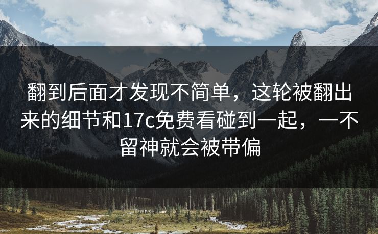 翻到后面才发现不简单，这轮被翻出来的细节和17c免费看碰到一起，一不留神就会被带偏