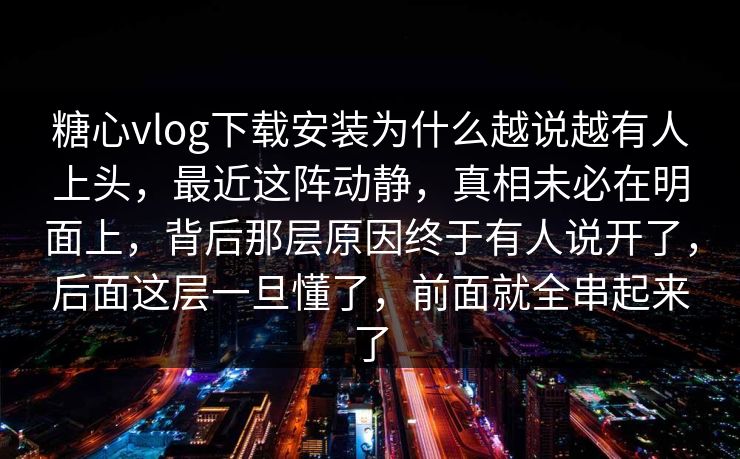 糖心vlog下载安装为什么越说越有人上头，最近这阵动静，真相未必在明面上，背后那层原因终于有人说开了，后面这层一旦懂了，前面就全串起来了