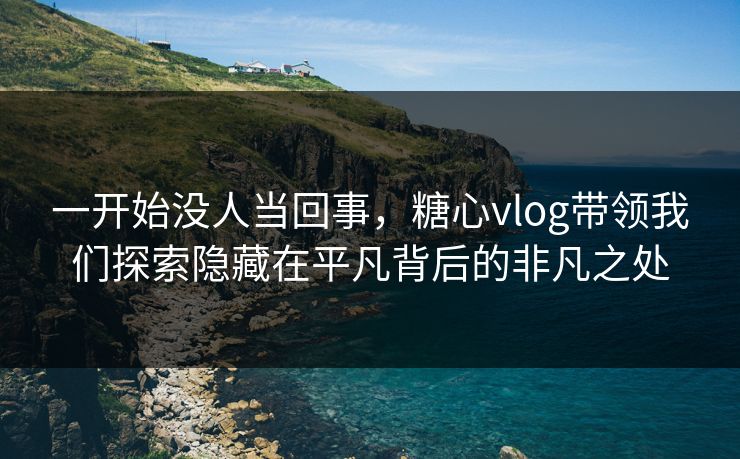 一开始没人当回事,糖心vlog带领我们探索隐藏在平凡背后的非凡之处 一开始没人当回事,糖心vlog带领我们探索隐藏在平凡背后的非凡之处