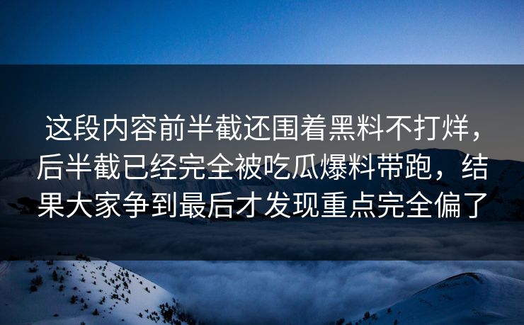 这段内容前半截还围着黑料不打烊,后半截已经完全被吃瓜爆料带跑,结果大家争到最后才发现重点完全偏了 这段内容前半截还围着黑料不打烊,后半截已经完全被吃瓜爆料带跑,结果大家争到最后才发现重点完全偏了