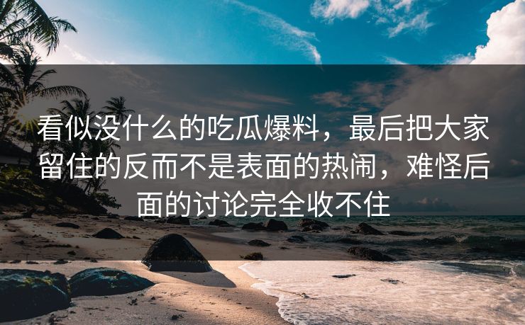 看似没什么的吃瓜爆料,最后把大家留住的反而不是表面的热闹,难怪后面的讨论完全收不住 看似没什么的吃瓜爆料,最后把大家留住的反而不是表面的热闹,难怪后面的讨论完全收不住