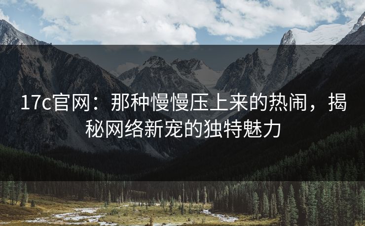 17c官网:那种慢慢压上来的热闹,揭秘网络新宠的独特魅力 17c官网:那种慢慢压上来的热闹,揭秘网络新宠的独特魅力