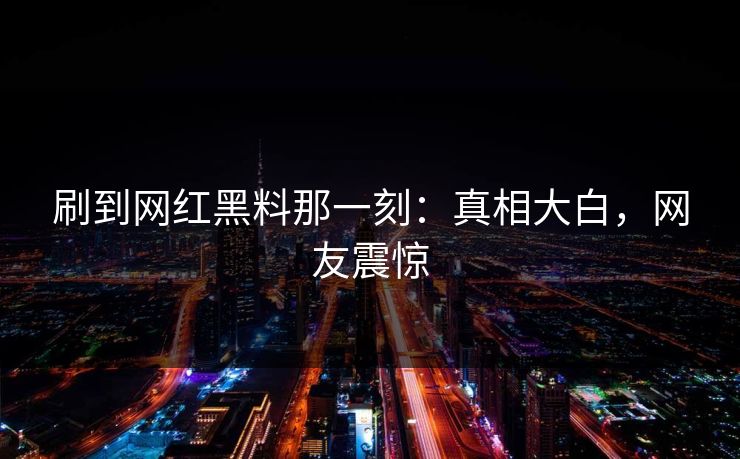 刷到网红黑料那一刻:真相大白,网友震惊 刷到网红黑料那一刻:真相大白,网友震惊