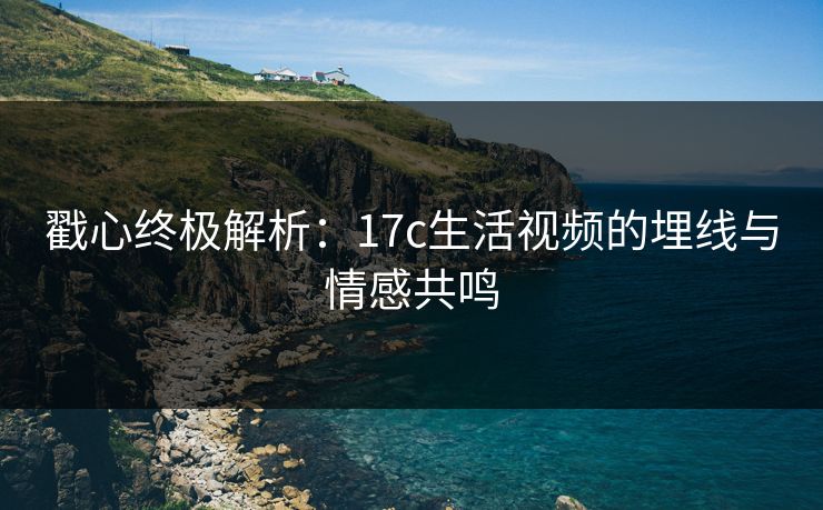 戳心终极解析:17c生活视频的埋线与情感共鸣 戳心终极解析:17c生活视频的埋线与情感共鸣