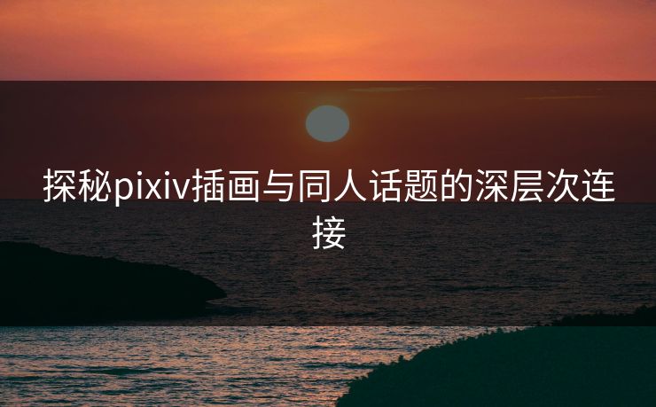 探秘pixiv插画与同人话题的深层次连接