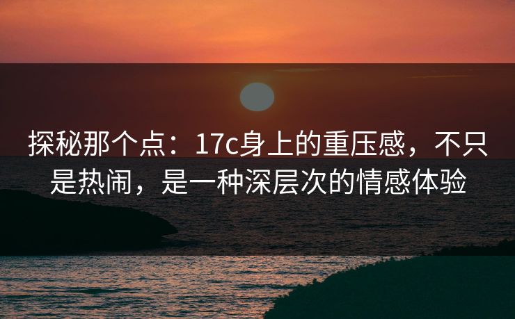 探秘那个点:17c身上的重压感,不只是热闹,是一种深层次的情感体验 探秘那个点:17c身上的重压感,不只是热闹,是一种深层次的情感体验