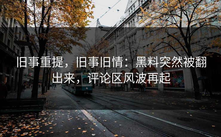 旧事重提,旧事旧情:黑料突然被翻出来,评论区风波再起 旧事重提,旧事旧情:黑料突然被翻出来,评论区风波再起