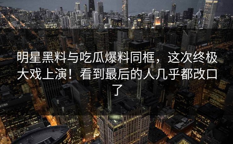 明星黑料与吃瓜爆料同框,这次终极大戏上演!看到最后的人几乎都改口了 明星黑料与吃瓜爆料同框,这次终极大戏上演!看到最后的人几乎都改口了