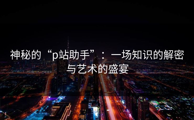 神秘的“p站助手”:一场知识的解密与艺术的盛宴 神秘的“p站助手”:一场知识的解密与艺术的盛宴