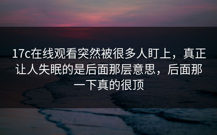 17c在线观看突然被很多人盯上,真正让人失眠的是后面那层意思,后面那一下真的很顶 17c在线观看突然被很多人盯上,真正让人失眠的是后面那层意思,后面那一下真的很顶