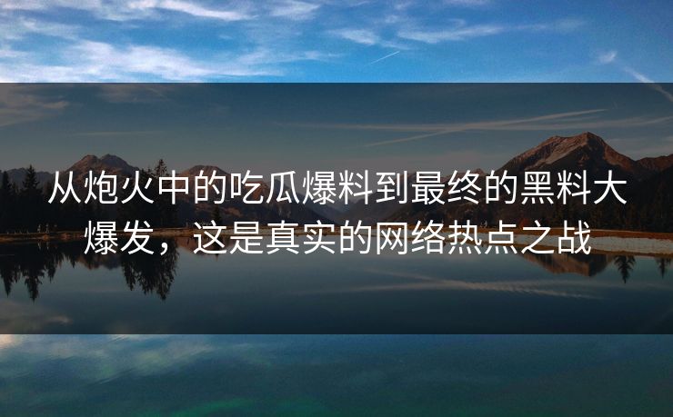 从炮火中的吃瓜爆料到最终的黑料大爆发,这是真实的网络热点之战 从炮火中的吃瓜爆料到最终的黑料大爆发,这是真实的网络热点之战