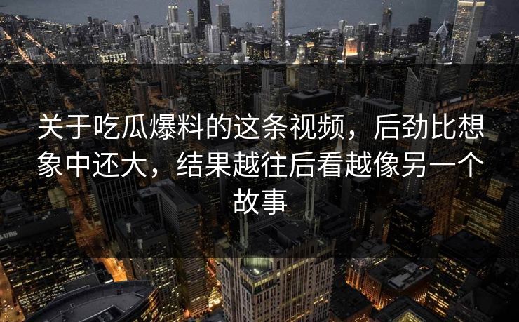 关于吃瓜爆料的这条视频,后劲比想象中还大,结果越往后看越像另一个故事 关于吃瓜爆料的这条视频,后劲比想象中还大,结果越往后看越像另一个故事
