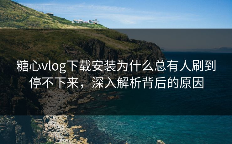 糖心vlog下载安装为什么总有人刷到停不下来,深入解析背后的原因 糖心vlog下载安装为什么总有人刷到停不下来,深入解析背后的原因
