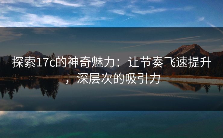 探索17c的神奇魅力：让节奏飞速提升，深层次的吸引力